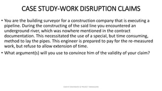 CASE STUDY-WORK DISRUPTION CLAIMS
• You are the building surveyor for a construction company that is executing a
pipeline. During the constructing of the said line you encountered an
underground river, which was nowhere mentioned in the contract
documentation. This necessitated the use of a special, but time consuming,
method to lay the pipes. This engineer is prepared to pay for the re-measured
work, but refuse to allow extension of time.
• What argument(s) will you use to convince him of the validity of your claim?
ZAATHI ENGINEERS & PROJECT MANAGERS
 
