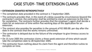 CASE STUDY- TIME EXTENSION CLAIMS
• EXTENSION GRANTED RETROSPECTIVELY
• The completion date provided in the contract is 7 September 2005.
• The contracts provides that, in the event of a delay caused by circumstances beyond the
contractor’s control, the contractor shall be entitled to claim an extension to the time
for completion. The contracts further provides that the employer’s agent shall decide a
claim for an extension of time within five working days of the application for an
extension.
• The contract also provides for penalties in the amount of R2 000.00. per day after the
date in the contract that the works remains unfinished.
• The contractor is delayed due to the failure of the employer to give timeous access to
the site.
• On 15 June 2005 the contractor claims a three week extension of time which would
take the completion date to 28 September 2005.
• The contractor hears nothing about his claim from the agent and therefore rushes to
complete on time.
ZAATHI ENGINEERS & PROJECT MANAGERS
 