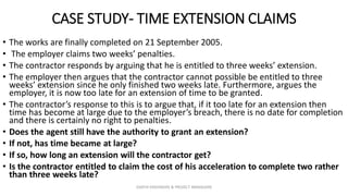 CASE STUDY- TIME EXTENSION CLAIMS
• The works are finally completed on 21 September 2005.
• The employer claims two weeks’ penalties.
• The contractor responds by arguing that he is entitled to three weeks’ extension.
• The employer then argues that the contractor cannot possible be entitled to three
weeks’ extension since he only finished two weeks late. Furthermore, argues the
employer, it is now too late for an extension of time to be granted.
• The contractor’s response to this is to argue that, if it too late for an extension then
time has become at large due to the employer’s breach, there is no date for completion
and there is certainly no right to penalties.
• Does the agent still have the authority to grant an extension?
• If not, has time became at large?
• If so, how long an extension will the contractor get?
• Is the contractor entitled to claim the cost of his acceleration to complete two rather
than three weeks late?
ZAATHI ENGINEERS & PROJECT MANAGERS
 