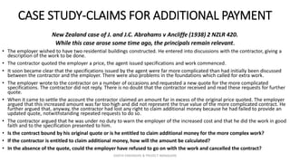 CASE STUDY-CLAIMS FOR ADDITIONAL PAYMENT
New Zealand case of J. and J.C. Abrahams v Ancliffe (1938) 2 NZLR 420.
While this case arose some time ago, the principals remain relevant.
• The employer wished to have two residential buildings constructed. He entered into discussions with the contractor, giving a
description of the work to be done.
• The contractor quoted the employer a price, the agent issued specifications and work commenced.
• It soon became clear that the specifications issued by the agent were far more complicated than had initially been discussed
between the contractor and the employer. There were also problems in the foundations which called for extra work.
• The employer wrote to the contractor on a number of occasions and requested a new quote for the more complicated
specifications. The contractor did not reply. There is no doubt that the contractor received and read these requests for further
quote.
• When it came to settle the account the contractor claimed an amount far in excess of the original price quoted. The employer
argued that this increased amount was far too high and did not represent the true value of the more complicated contract. He
further argued that, anyway, the contractor had lost any right to claim additional money because he had failed to provide an
updated quote, notwithstanding repeated requests to do so.
• The contractor argued that he was under no duty to warn the employer of the increased cost and that he did the work in good
faith and to the specification presented to him.
• Is the contract bound by his original quote or is he entitled to claim additional money for the more complex work?
• If the contractor is entitled to claim additional money, how will the amount be calculated?
• In the absence of the quote, could the employer have refused to go on with the work and cancelled the contract?
ZAATHI ENGINEERS & PROJECT MANAGERS
 
