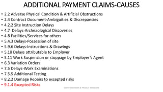 ADDITIONAL PAYMENT CLAIMS-CAUSES
• 2.2 Adverse Physical Condition & Artificial Obstructions
• 2.4 Contract Document-Ambiguities & Discrepancies
• 4.2.2 Site Instruction Delays
• 4.7 Delays-Archeaological Discoveries
• 4.8 Facilities/Services for others
• 5.4.3 Delays-Possession of site
• 5.9.6 Delays-Instructions & Drawings
• 5.10 Delays attributable to Employer
• 5.11 Work Suspension or stoppage by Employer’s Agent
• 6.3 Variation Orders
• 7.5 Delays-Work Examinations
• 7.5.5 Additional Testing
• 8.2.2 Damage Repairs to excepted risks
• 9.1.4 Excepted Risks
ZAATHI ENGINEERS & PROJECT MANAGERS
 