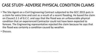 CASE STUDY- ADVERSE PHYSICAL CONDITION CLAIMS
• The Site Agent on a Civil Engineering Contract subjected to the GCC 2015 puts in
a claim for extra time and cost as a result of a recent flooding. He based the claim
on Clause2.2.1 of G.C.C. and says that the flood was an unfavourable physical
condition that an experienced Contractor could not have been expected to
foresee. The Engineering representative rejected the claim because he says that
the flood was certainly a condition caused by weather.
• Discuss.
ZAATHI ENGINEERS & PROJECT MANAGERS
 
