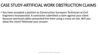 CASE STUDY-ARTIFICIAL WORK OBSTRUCTION CLAIMS
• You have accepted a position as Construction Surveyors Technician at Civil
Engineers Incorporated. A contractor submitted a claim against your client
because overhead cables prevented him from using a crane on site. Will you
allow the claim? Motivate your answer.
ZAATHI ENGINEERS & PROJECT MANAGERS
 