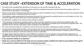 CASE STUDY –EXTENSION OF TIME & ACCELERATION
• The works to be completed the demolition of structures on site and the clearing of the site.
• The employer is very concerned that the works should be completed timeously so that the rest of the project, which is to
follow from this demolition, is not delayed.
• Early on in the works it becomes clear that the contractor will not complete on time. The delays are due to the employer failing
to give proper access, as required under the contract.
• The employer’s agent approached the contractor and asks if he is prepared to accelerate work so as to complete on time. The
contractor agrees to do so and a rate for this acceleration is agreed.
• An addendum is added to the contract which provides as follows:
• “The contractor undertakes to accelerate work in order to achieve completion on the contractual completion date. The
employer agrees to pay an additional Rx.00 in return for the undertaking to complete by the contractual completion date. The
provisions for the contract shall apply mutatis mutandis to this addendum.”
• The main contract provides for an extension of time where the contractor is delayed by weather conditions.
• The contractor brings additional labour and machinery onto the site and work progress very quickly until freak weather
conditions occur and there is out of season rain and storms, during which time the contractor is unable to work. This delays
the works by one week, for which the contractor claims an extension.
• The agent argues that the contractor is not entitled to an extension since he agreed, in the acceleration agreement, to
complete by the contractual date. Any costs are for the contractor, since he agreed to complete on the contractual date. The
agent further argues that the employer is now entitled to deduct penalties.
• Is the contractor entitled to an extension?
• Would your answer be different if the delay was not caused by weather conditions but rather by some default of the agent?
• Is the contractor entitled to payment of the acceleration premium?
ZAATHI ENGINEERS & PROJECT MANAGERS
 