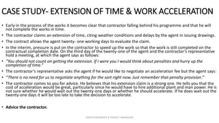 CASE STUDY- EXTENSION OF TIME & WORK ACCELERATION
• Early in the process of the works it becomes clear that contractor falling behind his programme and that he will
not complete the works in time.
• The contractor claims an extension of time, citing weather conditions and delays by the agent in issuing drawings.
• The contract allows the agent twenty- one working days to evaluate the claim.
• In the interim, pressure is put on the contractor to speed up the work so that the work is still completed on the
contractual completion date. On the third day of the twenty-one of the agent and the contractor’s representative
hold a meeting, at which the agent says as follows:
• “You should not count on getting the extension. If I were you I would think about penalties and hurry up the
completion of time.”
• The contractor’s representative asks the agent if he would like to negotiate an acceleration fee but the agent says:
• “There is no need for us to negotiate anything for the sort right now. Just remember that penalty provision.”
• The contractor comes to you for advice. He believes that his extension claim is a strong one. He tells you that the
cost of acceleration would be great, particularly since he would have to hire additional plant and man power. He is
not sure whether he would wait out the twenty-one days or whether he should accelerate. If he does wait out the
twenty-one days it will be too late to take the decision to accelerate.
• Advice the contractor.
ZAATHI ENGINEERS & PROJECT MANAGERS
 