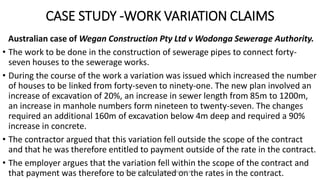 CASE STUDY -WORK VARIATION CLAIMS
Australian case of Wegan Construction Pty Ltd v Wodonga Sewerage Authority.
• The work to be done in the construction of sewerage pipes to connect forty-
seven houses to the sewerage works.
• During the course of the work a variation was issued which increased the number
of houses to be linked from forty-seven to ninety-one. The new plan involved an
increase of excavation of 20%, an increase in sewer length from 85m to 1200m,
an increase in manhole numbers form nineteen to twenty-seven. The changes
required an additional 160m of excavation below 4m deep and required a 90%
increase in concrete.
• The contractor argued that this variation fell outside the scope of the contract
and that he was therefore entitled to payment outside of the rate in the contract.
• The employer argues that the variation fell within the scope of the contract and
that payment was therefore to be calculated on the rates in the contract.ZAATHI ENGINEERS & PROJECT MANAGERS
 