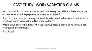 CASE STUDY -WORK VARIATION CLAIMS
• Are the rates in the contract to be used in valuing the additional work or is the
contractor entitled to payment on some other basis?
• If some other basis for valuing the work is to be used, what would that basis be
and how would you evaluate the work under it?
• Would your answer be different if the last two clause provided here were not
included in the contract?
• If so, how?
ZAATHI ENGINEERS & PROJECT MANAGERS
 