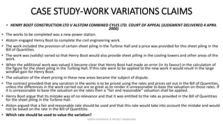 CASE STUDY-WORK VARIATIONS CLAIMS
• HENRY BOOT CONSTRUCTION LTD V ALSTOM COMBINED CYLES LTD, COURT OF APPEAL (JUDGMENT DELIVERED 4 APRIL
2000)
• The works to be completed was a new power station.
• Alstom engaged Henry Boot to complete the civil engineering work.
• The work included the provision of certain sheet piling in the Turbine Hall and a price was provided for this sheet piling in the
Bill of Quantities.
• The work was (validly) varied so that Henry Boot would also provide sheet pilling in the cooling towers and other areas of the
work.
• When the additional work was valued it became clear that Henry Boot had made an error (in its favour) in the calculation of
the figure for the sheet piling in the Turbing Hall. If this rate were to be applied to the new work it would result in the large
windfall gain for Henry Boot.
• The valuation of the sheet pricing in these new areas became the subject of dispute.
• The contract provided that any variation in the works is to be priced using the rates and prices set out in the Bill of Quantities,
unless the differences in the work carried out are so great as to render it unreasonable to base the valuation on those rates. If
it is unreasonable to base the valuation on the rates then a “fair and reasonable” valuation shall be applied.
• Henry Boot argue that its mistake was of no relevance and that it was entitled to the rate as provided in the Bill of Quantities
for the sheet piling in the Turbine Hall.
• Alston argued that a fair and reasonable rate should be used and that this rate would take into account the mistake and would
not be based on the rate in the Bill of Quantities.
• Which rate should be used to value the variation?
ZAATHI ENGINEERS & PROJECT MANAGERS
 