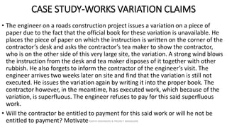 CASE STUDY-WORKS VARIATION CLAIMS
• The engineer on a roads construction project issues a variation on a piece of
paper due to the fact that the official book for these variation is unavailable. He
places the piece of paper on which the instruction is written on the corner of the
contractor’s desk and asks the contractor’s tea maker to show the contractor,
who is on the other side of this very large site, the variation. A strong wind blows
the instruction from the desk and tea maker disposes of it together with other
rubbish. He also forgets to inform the contractor of the engineer’s visit. The
engineer arrives two weeks later on site and find that the variation is still not
executed. He issues the variation again by writing it into the proper book. The
contractor however, in the meantime, has executed work, which because of the
variation, is superfluous. The engineer refuses to pay for this said superfluous
work.
• Will the contractor be entitled to payment for this said work or will he not be
entitled to payment? MotivateZAATHI ENGINEERS & PROJECT MANAGERS
 