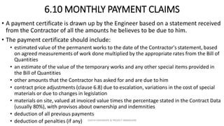 6.10 MONTHLY PAYMENT CLAIMS
• A payment certificate is drawn up by the Engineer based on a statement received
from the Contractor of all the amounts he believes to be due to him.
• The payment certificate should include:
• estimated value of the permanent works to the date of the Contractor's statement, based
on agreed measurements of work done multiplied by the appropriate rates from the Bill of
Quantities
• an estimate of the value of the temporary works and any other special items provided in
the Bill of Quantities
• other amounts that the Contractor has asked for and are due to him
• contract price adjustments (clause 6.8) due to escalation, variations in the cost of special
materials or due to changes in legislation
• materials on site, valued at invoiced value times the percentage stated in the Contract Data
(usually 80%), with provisos about ownership and indemnities
• deduction of all previous payments
• deduction of penalties (if any) ZAATHI ENGINEERS & PROJECT MANAGERS
 