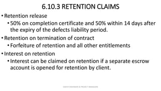 6.10.3 RETENTION CLAIMS
•Retention release
•50% on completion certificate and 50% within 14 days after
the expiry of the defects liability period.
•Retention on termination of contract
•Forfeiture of retention and all other entitlements
•Interest on retention
•Interest can be claimed on retention if a separate escrow
account is opened for retention by client.
ZAATHI ENGINEERS & PROJECT MANAGERS
 