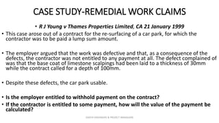 CASE STUDY-REMEDIAL WORK CLAIMS
• R J Young v Thames Properties Limited, CA 21 January 1999
• This case arose out of a contract for the re-surfacing of a car park, for which the
contractor was to be paid a lump sum amount.
• The employer argued that the work was defective and that, as a consequence of the
defects, the contractor was not entitled to any payment at all. The defect complained of
was that the base coat of limestone scalpings had been laid to a thickness of 30mm
while the contract called for a depth of 100mm.
• Despite these defects, the car park usable.
• Is the employer entitled to withhold payment on the contract?
• If the contractor is entitled to some payment, how will the value of the payment be
calculated?
ZAATHI ENGINEERS & PROJECT MANAGERS
 