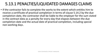 5.13.1 PENALTIES/LIQUIDATED DAMAGES CLAIMS
• If the contractor fails to complete the works to the extent which entitles him to
receive a certificate of practical completion in terms of clause 5.14.2 by the due
completion date, the contractor shall be liable to the employer for the sum stated
in the contract data as a penalty for every day that elapses between the due
completion date and the actual date of practical completion, including special
non-working days.
ZAATHI ENGINEERS & PROJECT MANAGERS
 