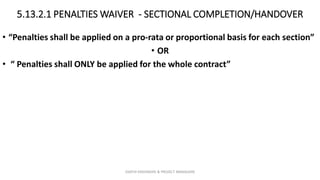 5.13.2.1 PENALTIES WAIVER - SECTIONAL COMPLETION/HANDOVER
• “Penalties shall be applied on a pro-rata or proportional basis for each section”
• OR
• “ Penalties shall ONLY be applied for the whole contract”
ZAATHI ENGINEERS & PROJECT MANAGERS
 