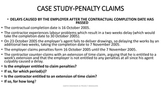 CASE STUDY-PENALTY CLAIMS
• DELAYS CAUSED BY THE EMPLOYER AFTER THE CONTRACTUAL COMPLETION DATE HAS
PASSED
• The contractual completion date is 16 October 2005.
• The contractor experiences labour problems which result in a two weeks delay (which would
take the completion date to 30 October 2005).
• On 23 October 2005 the employer’s agent fails to deliver drawings, so delaying the works by an
additional two weeks, taking the completion date to 7 November 2005.
• The employer claims penalties form 16 October 2005 until the 7 November 2005.
• The contractor counter-claims with an extension of time claim, arguing that he is entitled to a
week’s extension and that the employer is not entitled to any penalties at all since his agent
culpably caused a delay.
• Is the employer entitled to claim penalties?
• If so, for which period(s)?
• Is the contractor entitled to an extension of time claim?
• If so, for how long?
ZAATHI ENGINEERS & PROJECT MANAGERS
 
