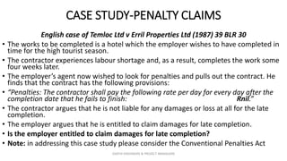CASE STUDY-PENALTY CLAIMS
English case of Temloc Ltd v Erril Properties Ltd (1987) 39 BLR 30
• The works to be completed is a hotel which the employer wishes to have completed in
time for the high tourist season.
• The contractor experiences labour shortage and, as a result, completes the work some
four weeks later.
• The employer’s agent now wished to look for penalties and pulls out the contract. He
finds that the contract has the following provisions:
• “Penalties: The contractor shall pay the following rate per day for every day after the
completion date that he fails to finish: Rnil.”
• The contractor argues that he is not liable for any damages or loss at all for the late
completion.
• The employer argues that he is entitled to claim damages for late completion.
• Is the employer entitled to claim damages for late completion?
• Note: in addressing this case study please consider the Conventional Penalties Act
ZAATHI ENGINEERS & PROJECT MANAGERS
 