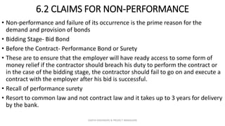 6.2 CLAIMS FOR NON-PERFORMANCE
• Non-performance and failure of its occurrence is the prime reason for the
demand and provision of bonds
• Bidding Stage- Bid Bond
• Before the Contract- Performance Bond or Surety
• These are to ensure that the employer will have ready access to some form of
money relief if the contractor should breach his duty to perform the contract or
in the case of the bidding stage, the contractor should fail to go on and execute a
contract with the employer after his bid is successful.
• Recall of performance surety
• Resort to common law and not contract law and it takes up to 3 years for delivery
by the bank.
ZAATHI ENGINEERS & PROJECT MANAGERS
 