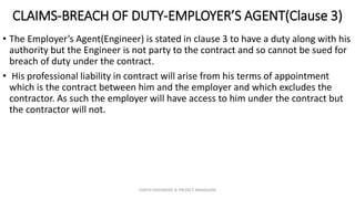 CLAIMS-BREACH OF DUTY-EMPLOYER’S AGENT(Clause 3)
• The Employer’s Agent(Engineer) is stated in clause 3 to have a duty along with his
authority but the Engineer is not party to the contract and so cannot be sued for
breach of duty under the contract.
• His professional liability in contract will arise from his terms of appointment
which is the contract between him and the employer and which excludes the
contractor. As such the employer will have access to him under the contract but
the contractor will not.
ZAATHI ENGINEERS & PROJECT MANAGERS
 