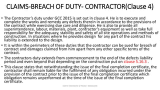 CLAIMS-BREACH OF DUTY- CONTRACTOR(Clause 4)
• The Contractor’s duty under GCC 2015 is set out in clause 4. He is to execute and
complete the works and remedy any defects therein in accordance to the provisions of
the contract while exercising due care and diligence. He is also to provide all
superintendence, labour, materials, plant, contractor’s equipment as well as take full
responsibility for the adequacy, stability and safety of all site operations and methods of
construction. In situations where he provides design for any part of the contract his
liability is extended to the design.
• It is within the perimeters of these duties that the contractor can be sued for breach of
contract and damages claimed from him apart from any other specific terms of the
contract.
• The contractors duty extends from commencement to the end of the defects liability
period and even beyond that depending on the construction put on clause 5.16.3 .
• This clause states that notwithstanding the issue of the final completion certificate, the
contractor shall remain liable for the fulfilment of any obligation incurred under the
provision of the contract prior to the issue of the final completion certificate which
obligation remains unperformed at the time of the issue of the final completion
certificate.
ZAATHI ENGINEERS & PROJECT MANAGERS
 
