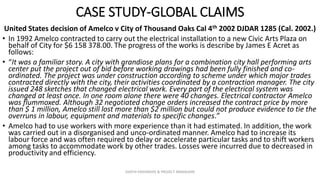 CASE STUDY-GLOBAL CLAIMS
United States decision of Amelco v City of Thousand Oaks Cal 4th 2002 DJDAR 1285 (Cal. 2002.)
• In 1992 Amelco contracted to carry out the electrical installation to a new Civic Arts Plaza on
behalf of City for $6 158 378.00. The progress of the works is describe by James E Acret as
follows:
• “It was a familiar story. A city with grandiose plans for a combination city hall performing arts
center put the project out of bid before working drawings had been fully finished and co-
ordinated. The project was under construction according to scheme under which major trades
contracted directly with the city, their activities coordinated by a contraction manager. The city
issued 248 sketches that changed electrical work. Every part of the electrical system was
changed at least once. In one room alone there were 40 changes. Electrical contractor Amelco
was flummoxed. Although 32 negotiated change orders increased the contract price by more
than $ 1 million, Amelco still lost more than $2 million but could not produce evidence to tie the
overruns in labour, equipment and materials to specific changes.”
• Amelco had to use workers with more experience than it had estimated. In addition, the work
was carried out in a disorganised and unco-ordinated manner. Amelco had to increase its
labour force and was often required to delay or accelerate particular tasks and to shift workers
among tasks to accommodate work by other trades. Losses were incurred due to decreased in
productivity and efficiency.
ZAATHI ENGINEERS & PROJECT MANAGERS
 
