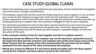 CASE STUDY-GLOBAL CLAIMS
• Rather than detailing every cause of additional cost separately, Amelco claimed the total/global
cost of the various changes and difficulties.
• The employer argued that Amelco could not simply lump all its claims together in one, as there
was no way for the employer to assess the merits of each individual claim. The employer
further argued that some of the difficulties arose through the contractor’s conduct and that, by
lumping everything in a global claim, the contractor managed to hide his own culpability.
• The contractor accepted that some of the claims may be traced to his own errors but argued
that these could be readily separated from the global claim. He further argued that the
dominant, substantial cause of the delay was the employer’s repeated changes of mind and
disruption of the work.
• Is the contractor entitle to lump his claim together and claim in a global manner?
• Would you answer be different if the employer was not the dominant, substantial cause of
the delay but rather that the contractor and employer were pretty much equal causes of the
delay? Assume that the aspects of the claim occasioned by the contractor can be readily
separated from the aspects of the claim occasioned by the employer.
• Would your answer be different if it was hard to divide the global claim into those aspects
caused by the employer and those aspects caused by the contractor?ZAATHI ENGINEERS & PROJECT MANAGERS
 