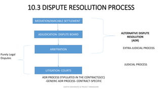 10.3 DISPUTE RESOLUTION PROCESS
ADJUDICATION- DISPUTE BOARD
ARBITRATION
LITIGATION- COURTS
MEDIATION/AMICABLE SETTLEMENT
ALTERNATIVE DISPUTE
RESOLUTION
(ADR)
EXTRA-JUDICIAL PROCESS
ADR PROCESS STIPULATED IN THE CONTRACT(GCC)
-GENERIC ADR PROCESS- CONTRACT-SPECIFIC
Purely Legal
Disputes
JUDICIAL PROCESS
ZAATHI ENGINEERS & PROJECT MANAGERS
 