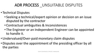 ADR PROCESS _UNSUITABLE DISPUTES
•Technical Disputes
•Seeking a technical/expert opinion or decision on an issue
disputed by the contractor
•Contractual ambiguities & Inconsistences
•The Engineer or an Independent Engineer can be appointed
to handle it.
•Undervalued/Over-paid monetary claim disputes
•Disputes over the appointment of the presiding officer by all
the parties
ZAATHI ENGINEERS & PROJECT MANAGERS
 