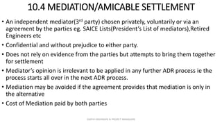 10.4 MEDIATION/AMICABLE SETTLEMENT
• An independent mediator(3rd party) chosen privately, voluntarily or via an
agreement by the parties eg. SAICE Lists(President’s List of mediators),Retired
Engineers etc
• Confidential and without prejudice to either party.
• Does not rely on evidence from the parties but attempts to bring them together
for settlement
• Mediator’s opinion is irrelevant to be applied in any further ADR process ie the
process starts all over in the next ADR process.
• Mediation may be avoided if the agreement provides that mediation is only in
the alternative
• Cost of Mediation paid by both parties
ZAATHI ENGINEERS & PROJECT MANAGERS
 