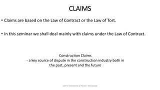 CLAIMS
• Claims are based on the Law of Contract or the Law of Tort.
• In this seminar we shall deal mainly with claims under the Law of Contract.
Construction Claims
- a key source of dispute in the construction industry both in
the past, present and the future
ZAATHI ENGINEERS & PROJECT MANAGERS
 