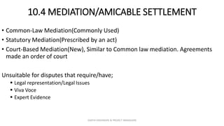 10.4 MEDIATION/AMICABLE SETTLEMENT
• Common-Law Mediation(Commonly Used)
• Statutory Mediation(Prescribed by an act)
• Court-Based Mediation(New), Similar to Common law mediation. Agreements
made an order of court
Unsuitable for disputes that require/have;
 Legal representation/Legal Issues
 Viva Voce
 Expert Evidence
ZAATHI ENGINEERS & PROJECT MANAGERS
 