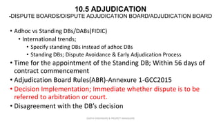 10.5 ADJUDICATION
-DISPUTE BOARDS/DISPUTE ADJUDICATION BOARD/ADJUDICATION BOARD
• Adhoc vs Standing DBs/DABs(FIDIC)
• International trends;
• Specify standing DBs instead of adhoc DBs
• Standing DBs; Dispute Avoidance & Early Adjudication Process
• Time for the appointment of the Standing DB; Within 56 days of
contract commencement
• Adjudication Board Rules(ABR)-Annexure 1-GCC2015
• Decision Implementation; Immediate whether dispute is to be
referred to arbitration or court.
• Disagreement with the DB’s decision
ZAATHI ENGINEERS & PROJECT MANAGERS
 
