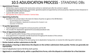 10.5 ADJUDICATION PROCESS - STANDING DBs
• Appointment Process
• DB Members may be named in the construction contract or selected soon after the contract is signed.
• 3 Independent/Impartial Members- Nominated, agreed/accepted and appointed by contractual parties. Selection of the chairperson in
consultation with the other 2 members.
• 1 person DB-smaller contracts
• GCC Specifies the number of members- Contract data
• Appointing Authority
• Specified in the contract data in the event of a failure of parties to agree on the DB Members
• ICC International Court of Arbitration
• SAICE List of Mediators, Adjudicators & arbitrators(The President’s List)
• Association of Arbitrators
• Tri-partite Agreement
• Tripartite agreement amongst the contractual parties and the DB
• This includes the adjudication agreement & associated procedural rules
• Time of Appointment/Duration
• The GCC specifies within 56 days of the commencement date
• Early appointment is imperative and DB should exist throughout the duration of the contract.
• Convening/Availability/Dispute Notice
• GCC specifies within 28 days of the event giving rise to adjudication having arisen, to receive the referring party’s submission.
• Parties Submit written submissions to the DB
• DB conducts a hearing or determines the dispute on the written submissions fairly quickly- Parties are generally not
represented.
• Cost of adjudication borne 50:50 by both parties
• Aggrieved or unsatisfied party, within a specified time frame, refer the dispute to arbitration for a final decisionZAATHI ENGINEERS & PROJECT MANAGERS
 