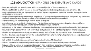 10.5 ADJUDICATION –STANDING DBs-DISPUTE AVOIDANCE
• Form a standing DB not an adhoc one with a primary objective of dispute avoidance
• Members of the DB carefully chosen to ensure they subscribe to the dispute avoidance role of the DB.
• Early involvement of the DB; DB-Contractual parties tripartite agreement should be finalised and signed at the
contract commencement.
• DB early involvement even at the design stage(stage of potential differences of opinion & disputes) eg. Additional
works or scope changes, change of procurement strategies, change of technology etc
• Assist in finding solutions to design-related issues or disputes
• Assist in the areas of ambiguity, inconsistency (Tender/Contract Documentations: Drawings,Specs,BOQs) or
reasonably interpreted requirements for performance or design standards
• Adjustment in the DB procedures or standardised rules to include a proactive routine of site visits and meetings.
• Ensure the “right people” from each contractual party attends all the DB Meetings(Senior off-site Executives)
• Actively encourage the contracting parties to speak up and to frankly discuss current issues that are foresee.
• Routine detailed project reports from the parties to the DB are afforded a “privileged or without prejudice status”
• Implement Issue tracking procedure
• Call for Risk Reports(Designs,Specs,Docs,Program,Construction Methodology)
• Act as a facilitator of party meetings/workshops convened to discuss or resolve particular issues
• Provide advisory opinion or independent or expert view on an issue for consideration and negotiation by the
parties before the issue escalates into a dispute and formal referral to the DB for a decision.
ZAATHI ENGINEERS & PROJECT MANAGERS
 