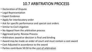 10.7 ARBITRATION PROCESS
• Declaration of Dispute
• Legal Representation
• Expert Evidence
• Apply for interlocutory order
• Ask for specific performance and special cost orders
• Similar to Civil Litigation
• No Appeal from the arbitration process
• Aggrieved party: Review Process
• Arbitrators award or decision is final and binding
• Award may be made an order of court and must contain a cost award
• Cost Adjusted in accordance to the award
• Parties contribute 50:50 to the cost of arbitrationZAATHI ENGINEERS & PROJECT MANAGERS
 