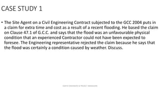 CASE STUDY 1
• The Site Agent on a Civil Engineering Contract subjected to the GCC 2004 puts in
a claim for extra time and cost as a result of a recent flooding. He based the claim
on Clause 47.1 of G.C.C. and says that the flood was an unfavourable physical
condition that an experienced Contractor could not have been expected to
foresee. The Engineering representative rejected the claim because he says that
the flood was certainly a condition caused by weather. Discuss.
ZAATHI ENGINEERS & PROJECT MANAGERS
 