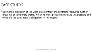 CASE STUDY2
• During the execution of the work on a contract the contractor required further
drawings of temporary works, which he must prepare himself. Is this possible and
what are the contractor’s obligations in this regard?
ZAATHI ENGINEERS & PROJECT MANAGERS
 