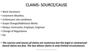 CLAIMS- SOURCE/CAUSE
• Work Variations
• Inclement Weather,
• Unforeseen site conditions
• Scope Change/Additional Works
• Delays; Contractor, Employer, Engineer
• Change of Regulations
• Etc
• The sources and causes of claims are numerous but the legal or contractual-
based claims are few. The law allows claims in only limited circumstances
ZAATHI ENGINEERS & PROJECT MANAGERS
 