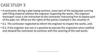 CASE STUDY 3
• A contractor, during a pipe-laying contract, cover part of the laying pipe cunning
with filling material without the engineer inspecting the works. The engineer
thereupon issue a site instruction to the contractor instructing him to expose part
of the pipe run. What are the rights of the parties involved in the situation if:
• 6.1. The contractor neglected to inform the engineer to inspect the works, and;
• 6.2. If the engineer was not in a position to execute the inspection when notified
and allowed the contractor to continue with the covering of the said works.
ZAATHI ENGINEERS & PROJECT MANAGERS
 