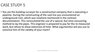 CASE STUDY 5
• You are the building surveyor for a construction company that is executing a
pipeline. During the constructing of the said line you encountered an
underground river, which was nowhere mentioned in the contract
documentation. This necessitated the use of a special, but time consuming,
method to lay the pipes. This engineer is prepared to pay for the re-measured
work, but refuse to allow extension of time. What argument(s) will you use to
convince him of the validity of your claim?
ZAATHI ENGINEERS & PROJECT MANAGERS
 