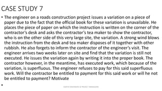 CASE STUDY 7
• The engineer on a roads construction project issues a variation on a piece of
paper due to the fact that the official book for these variation is unavailable. He
places the piece of paper on which the instruction is written on the corner of the
contractor’s desk and asks the contractor’s tea maker to show the contractor,
who is on the other side of this very large site, the variation. A strong wind blows
the instruction from the desk and tea maker disposes of it together with other
rubbish. He also forgets to inform the contractor of the engineer’s visit. The
engineer arrives two weeks later on site and find that the variation is still not
executed. He issues the variation again by writing it into the proper book. The
contractor however, in the meantime, has executed work, which because of the
variation, is superfluous. The engineer refuses to pay for this said superfluous
work. Will the contractor be entitled to payment for this said work or will he not
be entitled to payment? Motivate
• ZAATHI ENGINEERS & PROJECT MANAGERS
 