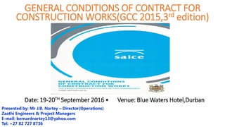 Date: 19-20TH September 2016 • Venue: Blue Waters Hotel,Durban
Presented by: Mr J.B. Nartey – Director(Operations)
Zaathi Engineers & Project Managers
E-mail: bernardnartey13@yahoo.com
Tel: +27 82 727 8736
GENERAL CONDITIONS OF CONTRACT FOR
CONSTRUCTION WORKS(GCC 2015,3rd edition)
 