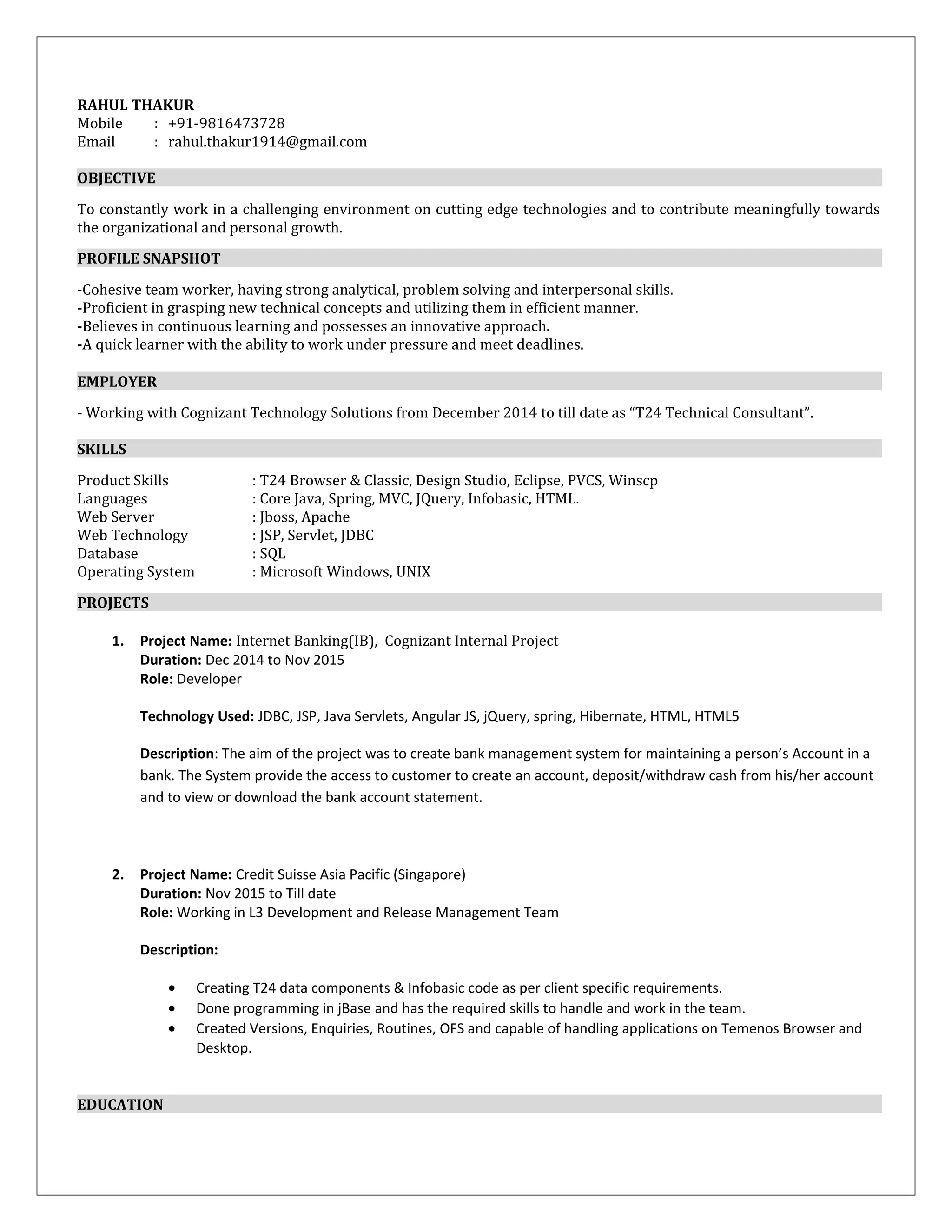 RAHUL THAKUR
Mobile : +91-9816473728
Email : rahul.thakur1914@gmail.com
OBJECTIVE
To constantly work in a challenging environment on cutting edge technologies and to contribute meaningfully towards
the organizational and personal growth.
PROFILE SNAPSHOT
-Cohesive team worker, having strong analytical, problem solving and interpersonal skills.
-Proficient in grasping new technical concepts and utilizing them in efficient manner.
-Believes in continuous learning and possesses an innovative approach.
-A quick learner with the ability to work under pressure and meet deadlines.
EMPLOYER
- Working with Cognizant Technology Solutions from December 2014 to till date as “T24 Technical Consultant”.
SKILLS
Product Skills : T24 Browser & Classic, Design Studio, Eclipse, PVCS, Winscp
Languages : Core Java, Spring, MVC, JQuery, Infobasic, HTML.
Web Server : Jboss, Apache
Web Technology : JSP, Servlet, JDBC
Database : SQL
Operating System : Microsoft Windows, UNIX
PROJECTS
1. Project Name: Internet Banking(IB), Cognizant Internal Project
Duration: Dec 2014 to Nov 2015
Role: Developer
Technology Used: JDBC, JSP, Java Servlets, Angular JS, jQuery, spring, Hibernate, HTML, HTML5
Description: The aim of the project was to create bank management system for maintaining a person’s Account in a
bank. The System provide the access to customer to create an account, deposit/withdraw cash from his/her account
and to view or download the bank account statement.
2. Project Name: Credit Suisse Asia Pacific (Singapore)
Duration: Nov 2015 to Till date
Role: Working in L3 Development and Release Management Team
Description:
• Creating T24 data components & Infobasic code as per client specific requirements.
• Done programming in jBase and has the required skills to handle and work in the team.
• Created Versions, Enquiries, Routines, OFS and capable of handling applications on Temenos Browser and
Desktop.
EDUCATION
 