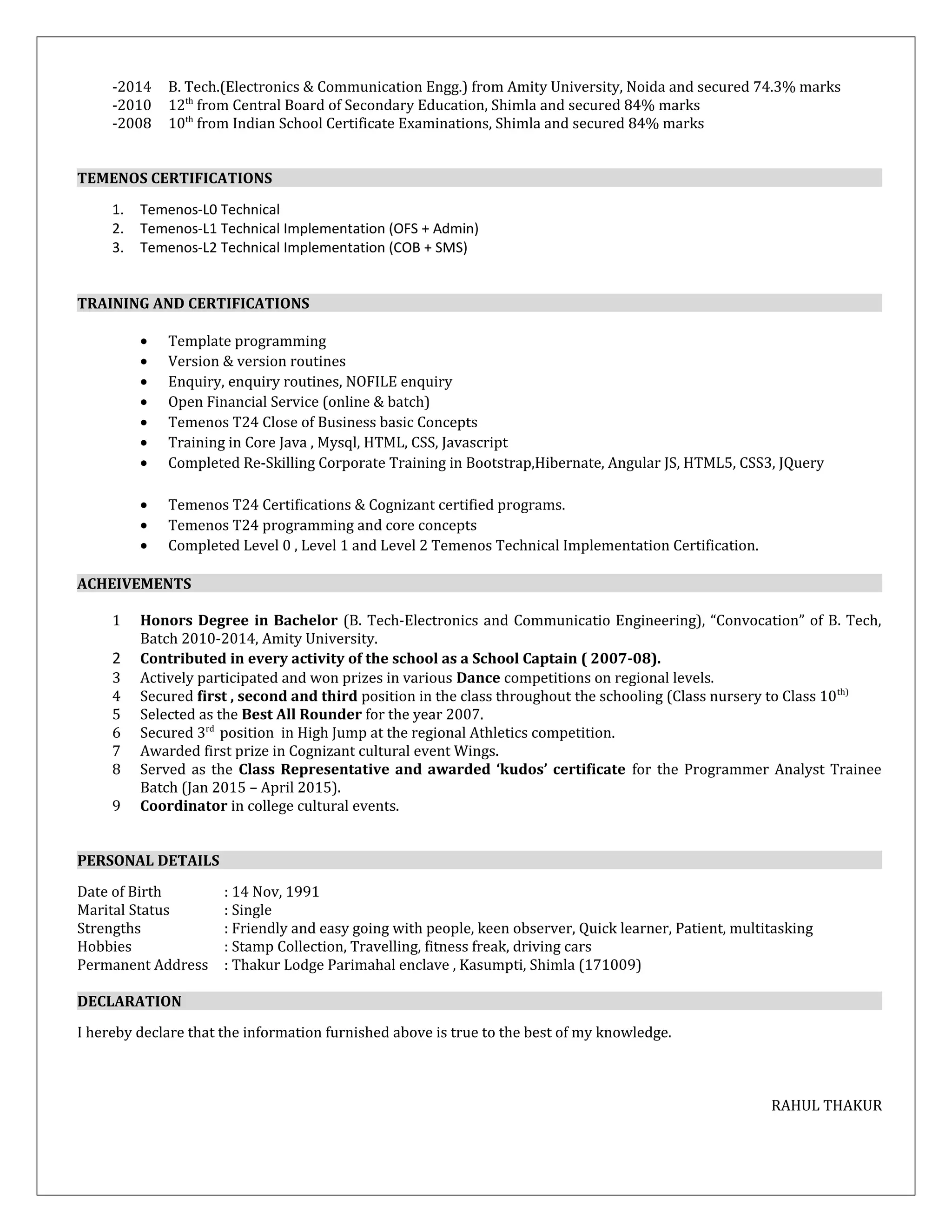 -2014 B. Tech.(Electronics & Communication Engg.) from Amity University, Noida and secured 74.3% marks
-2010 12th
from Central Board of Secondary Education, Shimla and secured 84% marks
-2008 10th
from Indian School Certificate Examinations, Shimla and secured 84% marks
TEMENOS CERTIFICATIONS
1. Temenos-L0 Technical
2. Temenos-L1 Technical Implementation (OFS + Admin)
3. Temenos-L2 Technical Implementation (COB + SMS)
TRAINING AND CERTIFICATIONS
• Template programming
• Version & version routines
• Enquiry, enquiry routines, NOFILE enquiry
• Open Financial Service (online & batch)
• Temenos T24 Close of Business basic Concepts
• Training in Core Java , Mysql, HTML, CSS, Javascript
• Completed Re-Skilling Corporate Training in Bootstrap,Hibernate, Angular JS, HTML5, CSS3, JQuery
• Temenos T24 Certifications & Cognizant certified programs.
• Temenos T24 programming and core concepts
• Completed Level 0 , Level 1 and Level 2 Temenos Technical Implementation Certification.
ACHEIVEMENTS
1 Honors Degree in Bachelor (B. Tech-Electronics and Communicatio Engineering), “Convocation” of B. Tech,
Batch 2010-2014, Amity University.
2 Contributed in every activity of the school as a School Captain ( 2007-08).
3 Actively participated and won prizes in various Dance competitions on regional levels.
4 Secured first , second and third position in the class throughout the schooling (Class nursery to Class 10th)
5 Selected as the Best All Rounder for the year 2007.
6 Secured 3rd
position in High Jump at the regional Athletics competition.
7 Awarded first prize in Cognizant cultural event Wings.
8 Served as the Class Representative and awarded ‘kudos’ certificate for the Programmer Analyst Trainee
Batch (Jan 2015 – April 2015).
9 Coordinator in college cultural events.
PERSONAL DETAILS
Date of Birth : 14 Nov, 1991
Marital Status : Single
Strengths : Friendly and easy going with people, keen observer, Quick learner, Patient, multitasking
Hobbies : Stamp Collection, Travelling, fitness freak, driving cars
Permanent Address : Thakur Lodge Parimahal enclave , Kasumpti, Shimla (171009)
DECLARATION
I hereby declare that the information furnished above is true to the best of my knowledge.
RAHUL THAKUR
 