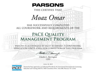 this certifies that
has successfully completed
all coursework and requirements of the
PACE Quality
Management Program
Charles L. Harrington
CEO
Parsons has been approved as an Authorized Provider by the International Association for Continuing
Education and Training (IACET), 8405 Greensboro Drive, Suite 800, McLean, VA 22102
PARSONS IS AUTHORIZED BY IACET TO AWARD .5 continuing
education units (ceus) FOR COMPLETION OF THIS PROGRAM
Moaz Omar
June 18, 2015
 