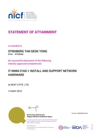 STATEMENT OF ATTAINMENT
ID No:
IT-NMM-316S-1 INSTALL AND SUPPORT NETWORK
HARDWARE
for successful attainment of the following
industry approved competencies
S7234046I
at NEXT U PTE. LTD.
is awarded to
13 MAY 2015
STIENBERG TAN GEOK YONG
SOA-IT-001
150000000251663
www.wda.gov.sg
Cert No.
The training and assessment of the abovementioned student
are accredited in accordance with the Singapore Workforce
Skills Qualification System
Singapore Workforce Development Agency
Ng Cher Pong, Chief Executive
For verification of this certificate, please visit https://e-
cert.wda.gov.sg
 