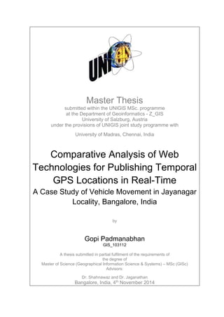Master Thesis
submitted within the UNIGIS MSc. programme
at the Department of Geoinformatics - Z_GIS
University of Salzburg, Austria
under the provisions of UNIGIS joint study programme with
University of Madras, Chennai, India
Comparative Analysis of Web
Technologies for Publishing Temporal
GPS Locations in Real-Time
A Case Study of Vehicle Movement in Jayanagar
Locality, Bangalore, India
by
Gopi Padmanabhan
GIS_103112
A thesis submitted in partial fulfilment of the requirements of
the degree of
Master of Science (Geographical Information Science & Systems) – MSc (GISc)
Advisors:
Dr. Shahnawaz and Dr. Jaganathan
Bangalore, India, 4th
November 2014
 