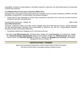 acceptability. Contacted involved parties for information required to make loan and credit determinations and discussed
outcomes with customers.
Loss Mitigation/Home Preservation Underwriter (2009 to 2011)
Evaluated various documents including credit reports and calculated income to process modifications, MODSFs, and Step
Rate MODs. Employed NPV, Imminent Default, and Workout calculators.
 Initially hired as Loan Underwriter on contract basis; progressed to permanent role in less than one year as result of
exceptional work ethic and performance.
Coastal Federal Credit Union – Raleigh, NC 2000 to 2008
Loan Officer/Underwriter
Processed, underwrote, closed, and funded second mortgage loans with $100K approval authority. Ordered appraisals
and title searches/updates. Reviewed loan documentation to determine risk and aid in approval/denial decisions.
Completed complex subordination agreements.
 Consistently outperformed colleagues as #1 or #2 revenue producer.
Prior Roles: Loan Officer/Underwriter, The Money Store, Raleigh, NC; Loan Processor, UC Lending Corp., Raleigh,
NC; Telecommunications Representative, Butler Communications, Raleigh, NC; AP/AR Associate, Stone Heavy
Vehicle, Gamer, NC; Data Entry Operator, SC Data, Inc., Raleigh, NC; Mortgage Loan Processor, GE Mortgage
Management Services, Raleigh, NC
CERTIFICATIONS / TRAINING
Basic Loan Processing & Underwriting ■ FHA/VA Underwriting & FHA/VA Processing
MS Word, Excel & Works ■ Consultative Selling ■ Customer Service
 
