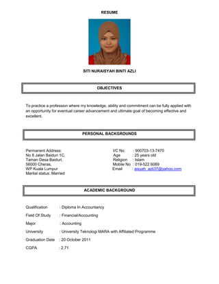 RESUME
SITI NURAISYAH BINTI AZLI
OBJECTIVES
To practice a profession where my knowledge, ability and commitment can be fully applied with
an opportunity for eventual career advancement and ultimate goal of becoming effective and
excellent.
PERSONAL BACKGROUNDS
Permanent Address: I/C No : 900703-13-7470
No 8 Jalan Baiduri 1C, Age : 25 years old
Taman Desa Baiduri, Religion : Islam
56000 Cheras, Mobile No : 019-522 6089
WP Kuala Lumpur Email : aisyah_azli37@yahoo.com
Marital status: Married
ACADEMIC BACKGROUND
Qualification : Diploma In Accountancy
Field Of Study : Financial/Accounting
Major : Accounting
University : University Teknologi MARA with Affiliated Programme
Graduation Date : 20 October 2011
CGPA : 2.71
 
