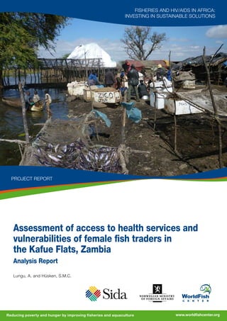 Assessment of access to health services and
vulnerabilities of female fish traders in
the Kafue Flats, Zambia
Analysis Report
Lungu, A. and Hüsken, S.M.C.
Fisheries and HIV/AIDS in Africa:
Investing in Sustainable Solutions
www.worldfishcenter.orgReducing poverty and hunger by improving fisheries and aquaculture
project Report
In the response to poverty and HIV/AIDS in Africa there is an important
role for fish and fisheries that support the livelihoods of millions of poor
people on the continent. Small-scale fisheries in particular provide food
and nutrition security, and generate economic opportunities for the poor
throughout society, including those living with HIV/AIDS. In turn, good
health among fisher folk is a basic pillar of productive and sustainable
fisheries that will deliver lasting development outcomes. On both sides
of this equation, benefits are severely at risk, as per capita fish supply in
sub-Saharan Africa is declining, and fisherfolk are among the populations
most vulnerable to HIV/AIDS.
The WorldFish Center, in partnership with FAO, is implementing the
regional programme “Fisheries and HIV/AIDS in Africa: Investing in
Sustainable Solutions”. This programme aims at strengthening the
capacity in the region to develop sustainable solutions to enhance the
contributions of fish and fisheries to economic and human development.
In particular, the programme is building a strategic response to HIV/AIDS
in the fisheries sector that will generate benefits for vulnerable groups in
wider society. This project report is one of the technical outputs under
the regional programme.
Programme website: www.worldfishcenter.org/wfcms/SF0959SID
For further information on this publication please contact:
Mrs. Saskia Husken - Programme Coordinator
The WorldFish Center Zambia Office
2 Dunduza Chisidza Crescent, Longacres, Lusaka.
P.O. Box 51289, Ridgeway, Lusaka, Zambia
Tel	 :	(+260) 211 257939/40
Fax	 :	(+260) 211 257941
Email	:	s.husken@cgiar.org
2010
 