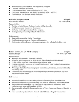  Re-established a good sales team with experienced sales guys.
 Cultivated some loyal distributors.
 Orgnized annual dealer event successfully in 2013,2014.
 Participated in 4 exhibitions with dealers successfully in 2013 and 2014.
 Established the trust from the industry for Pentair.
Daktronics Shanghai Limited. Shanghai
Regional Sales Manager Dec. 2010–Jul.2012
Responsibilities：
 Working as Sales Manager for indoor/outdoor LED project sales.
 Establishing partner structure for the company.
 Collecting marketing information for the company.
 Bidding directly or indirectly on behalf of Daktronics.
Performances：
 Successfully won project Jinqiao Tennis Court.
 Established agent structure in Chengdu and Guangzhou.
 Estalbished a stable and mature sales supporting team,which helped a lot in daily work.
Kaisson Systems, Inc.（A Private Company） Shanghai
General Manager Jun. 2006 – Apr. 2010
Responsibilities:
 Managing sales persons of this private company.
 Recruiting and leading a team of 20-30 persons since the establishment of Kaisson.
 Giving training to staffs to make sure everyone fit for the work.
 Holding weekly sales meeting to review staffs’ performance of the week and encourging them
to achieve their target.
 Working as the leader of important projects to direct the system design, customer relationship
and bidding work.
 Establishing and maintaining good relationships with government organizations,high level
officials and related medias.
Performances:
 Successfully established a stable and experienced sales and engineer team for Kaisson.
 Successfully established a good relationship with media of this industry,like infoAV,pro AV.
 Worked successfully with Qing Hua Tong Fang,an important SI of this industry in the
conference room project of China Bank in 2006.
 We succeeded in selling SIM2 video wall system to Water Conservancy Bureau of Shaoxing in
2007.
 Have established good distribution channels in East China in selling HT projectors for
2
 